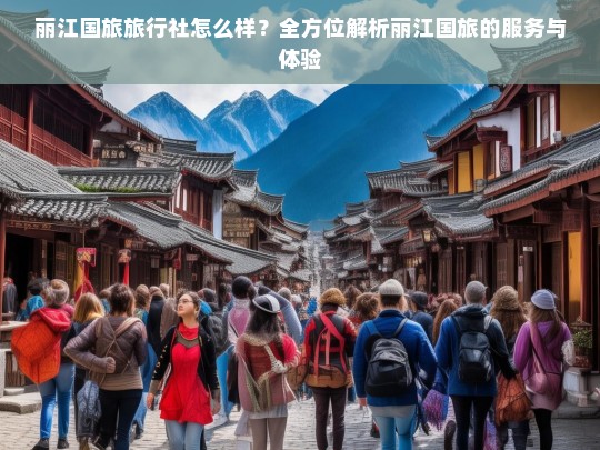 丽江国旅旅行社怎么样？全方位解析丽江国旅的服务与体验