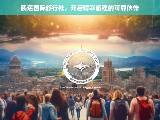 鹏运国际旅行社，开启精彩旅程的可靠伙伴